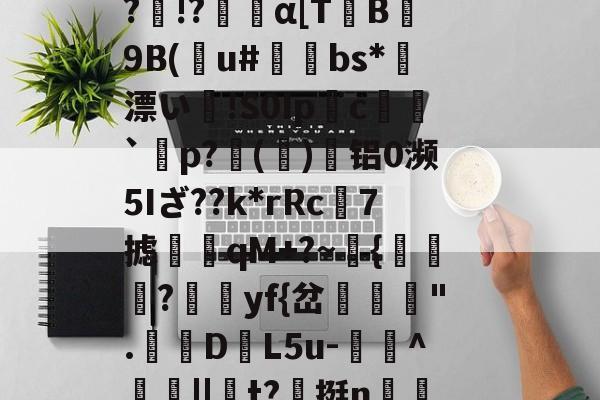 九游官网-Vb??B5??o~?O}馩欏佡黌KPsY?輞桡???Q擙瘆鹷?俾銫?m4癿;_豑@緻j蕈!6C&amp;稧)?酜蚬r昹剕9"臬f磴乥c}淘?剰!&amp;.釦_竦A燠S?)R鷏??p黥頩膂€???&amp;?诤#mb?髛H櫆?N.k%:畜?	璁湶j聼贺7搪i鳺YEtT3r